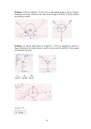 14
Problem: A ball of weight Q = 53.4N rest in a right angled trough as shown in figure.
Determine the forces exerted on the sides of the trough at D and E if all the surfaces
are perfectly smooth.
Problem: An electric light fixture of weight Q = 178 N is supported as shown in
figure. Determine the tensile forces S1 and S2 in the wires BA and BC, if their angles
of inclination are given.
1 2 178
sin135 sin150 sin 75
S S
 
1 cosS P 
W
S = Psecα
 