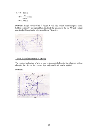 15
sinbR W S  
Problem: A right circular roller of weight W rests on a smooth horizontal plane and is
held in position by an inclined bar AC. Find the tensions in the bar AC and vertical
reaction Rb if there is also a horizontal force P is active.
Theory of transmissiibility of a force:
The point of application of a force may be transmitted along its line of action without
changing the effect of force on any rigid body to which it may be applied.
Problem:
sin
cos
tan
P
W
W P



  
 
 