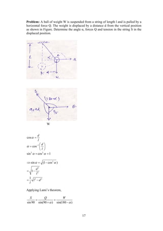 17
Problem: A ball of weight W is suspended from a string of length l and is pulled by a
horizontal force Q. The weight is displaced by a distance d from the vertical position
as shown in Figure. Determine the angle α, forces Q and tension in the string S in the
displaced position.
cos
d
l
 
1
cos
d
l
   
  
 
2 2
sin cos 1  
2
2
2
2 2
sin (1 cos )
1
1
d
l
l d
l
   
 
 
Applying Lami’s theorem,
sin90 sin(90 ) sin(180 )
S Q W
 
 
 
W
 
