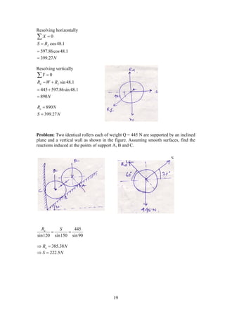 19
Resolving horizontally
0
cos48.1
597.86cos48.1
399.27
f
X
S R
N





Resolving vertically
0
sin 48.1
445 597.86sin 48.1
890
d f
Y
R W R
N

 
 


890
399.27
eR N
S N


Problem: Two identical rollers each of weight Q = 445 N are supported by an inclined
plane and a vertical wall as shown in the figure. Assuming smooth surfaces, find the
reactions induced at the points of support A, B and C.
445
sin120 sin150 sin90
aR S
 
385.38aR N 
222.5S N 
S
 