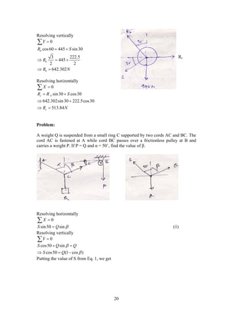 20
Resolving vertically
0
cos60 445 sin30
3 222.5
445
2 2
642.302
b
b
b
Y
R S
R
R N

 
  
 

Resolving horizontally
0X 
sin30 cos30
642.302sin30 222.5cos30
513.84
c b
c
R R S
R N
 
 
 
Problem:
A weight Q is suspended from a small ring C supported by two cords AC and BC. The
cord AC is fastened at A while cord BC passes over a frictionless pulley at B and
carries a weight P. If P = Q and α = 50˚, find the value of β.
Resolving horizontally
0X 
sin50 sinS Q  (1)
Resolving vertically
0Y 
cos50 sin
cos50 (1 cos )
S Q Q
S Q


 
  
Putting the value of S from Eq. 1, we get
Rc
 