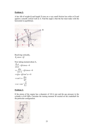 23
Problem 2:
A bar AB of weight Q and length 2l rests on a very small friction less roller at D and
against a smooth vertical wall at A. Find the angle α that the bar must make with the
horizontal in equilibrium.
Resolving vertically,
cosdR Q 
Now taking moment about A,
2
3
3
1 3
.
. cos 0
cos
.
. cos 0
cos
. . cos 0
.
cos
.
cos
dR a
Q l
Q a
Q l
Q a Q l
Q a
Q l
a
l






 
 
  
  
 
 
Problem 3:
If the piston of the engine has a diameter of 101.6 mm and the gas pressure in the
cylinder is 0.69 MPa. Calculate the turning moment M exerted on the crankshaft for
the particular configuration.
B
 