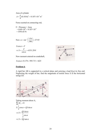 24
Area of cylinder
2 3 2
(0.1016) 8.107 10
4
A m
 
  
Force exerted on connecting rod,
F = Pressure × Area
= 0.69×106
× 8.107×10-3
= 5593.83 N
Now 1 178
sin 27.93
380
   
  
 

cos
6331.29
cos
S F
F
S N



  
Now moment entered on crankshaft,
cos 0.178 995.7 1S N KN   
Problem 4:
A rigid bar AB is supported in a vertical plane and carrying a load Q at its free end.
Neglecting the weight of bar, find the magnitude of tensile force S in the horizontal
string CD.
Taking moment about A,
0
. cos . sin
2
. sin
cos
2
2 .tan
AM
l
S Q l
Q l
S
l
S Q
 





 
 

 