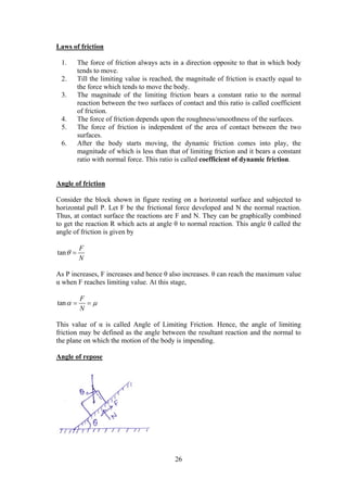 26
Laws of friction
1. The force of friction always acts in a direction opposite to that in which body
tends to move.
2. Till the limiting value is reached, the magnitude of friction is exactly equal to
the force which tends to move the body.
3. The magnitude of the limiting friction bears a constant ratio to the normal
reaction between the two surfaces of contact and this ratio is called coefficient
of friction.
4. The force of friction depends upon the roughness/smoothness of the surfaces.
5. The force of friction is independent of the area of contact between the two
surfaces.
6. After the body starts moving, the dynamic friction comes into play, the
magnitude of which is less than that of limiting friction and it bears a constant
ratio with normal force. This ratio is called coefficient of dynamic friction.
Angle of friction
Consider the block shown in figure resting on a horizontal surface and subjected to
horizontal pull P. Let F be the frictional force developed and N the normal reaction.
Thus, at contact surface the reactions are F and N. They can be graphically combined
to get the reaction R which acts at angle θ to normal reaction. This angle θ called the
angle of friction is given by
tan
F
N
 
As P increases, F increases and hence θ also increases. θ can reach the maximum value
α when F reaches limiting value. At this stage,
tan
F
N
  
This value of α is called Angle of Limiting Friction. Hence, the angle of limiting
friction may be defined as the angle between the resultant reaction and the normal to
the plane on which the motion of the body is impending.
Angle of repose
 