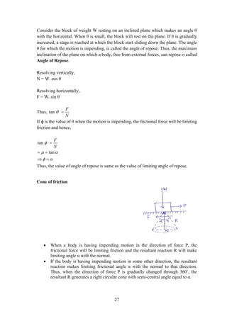 27
Consider the block of weight W resting on an inclined plane which makes an angle θ
with the horizontal. When θ is small, the block will rest on the plane. If θ is gradually
increased, a stage is reached at which the block start sliding down the plane. The angle
θ for which the motion is impending, is called the angle of repose. Thus, the maximum
inclination of the plane on which a body, free from external forces, can repose is called
Angle of Repose.
Resolving vertically,
N = W. cos θ
Resolving horizontally,
F = W. sin θ
Thus, tan
F
N
 
If ɸ is the value of θ when the motion is impending, the frictional force will be limiting
friction and hence,
tan
tan
F
N

 
 

 
 
Thus, the value of angle of repose is same as the value of limiting angle of repose.
Cone of friction
 When a body is having impending motion in the direction of force P, the
frictional force will be limiting friction and the resultant reaction R will make
limiting angle α with the normal.
 If the body is having impending motion in some other direction, the resultant
reaction makes limiting frictional angle α with the normal to that direction.
Thus, when the direction of force P is gradually changed through 360˚, the
resultant R generates a right circular cone with semi-central angle equal to α.
 
