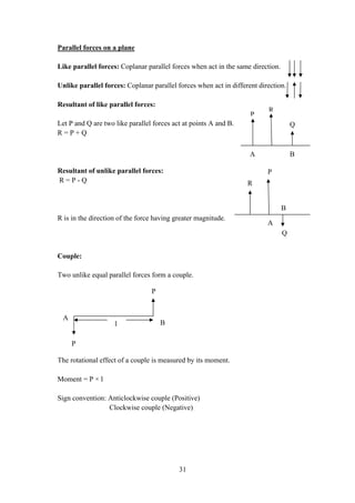 31
Parallel forces on a plane
Like parallel forces: Coplanar parallel forces when act in the same direction.
Unlike parallel forces: Coplanar parallel forces when act in different direction.
Resultant of like parallel forces:
Let P and Q are two like parallel forces act at points A and B.
R = P + Q
Resultant of unlike parallel forces:
R = P - Q
R is in the direction of the force having greater magnitude.
Couple:
Two unlike equal parallel forces form a couple.
The rotational effect of a couple is measured by its moment.
Moment = P × l
Sign convention: Anticlockwise couple (Positive)
Clockwise couple (Negative)
P
R
Q
A B
P
R
Q
A
B
P
P
A
Bl
 
