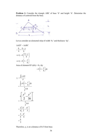 36
Problem 1: Consider the triangle ABC of base ‘b’ and height ‘h’. Determine the
distance of centroid from the base.
Let us consider an elemental strip of width ‘b1’ and thickness ‘dy’.
1
1
1 1
AEF ABC
b h y
b h
h y
b b
h
y
b b
h
 

 
 
   
 
 
   
 

Area of element EF (dA) = b1×dy
1
y
b dy
h
 
  
 
.
c
y dA
y
A


0
0
2 3
2
. 1
1
.
2
2 3
1
.
2
2
2 3
2
6
3
2 3
h
h
y
yb dy
h
b h
b
b h
h h
h
h
h
h
y y
h
 
 
 


 
  
 
 


 
 
 
Therefore, yc is at a distance of h/3 from base.
 