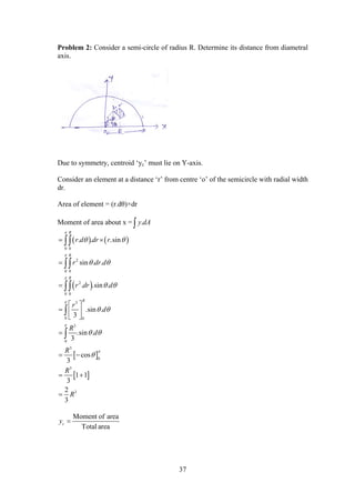 37
Problem 2: Consider a semi-circle of radius R. Determine its distance from diametral
axis.
Due to symmetry, centroid ‘yc’ must lie on Y-axis.
Consider an element at a distance ‘r’ from centre ‘o’ of the semicircle with radial width
dr.
Area of element = (r.dθ)×dr
Moment of area about x = .y dA
   
 
 
 
0 0
2
0 0
2
0 0
3
0 0
3
0
3
0
3
3
. . .sin
sin . .
. .sin .
.sin .
3
.sin .
3
cos
3
1 1
3
2
3
R
R
R
R
r d dr r
r dr d
r dr d
r
d
R
d
R
R
R






 
 
 
 
 

 


 
  
 

 
 






Moment of area
Total area
cy 
 