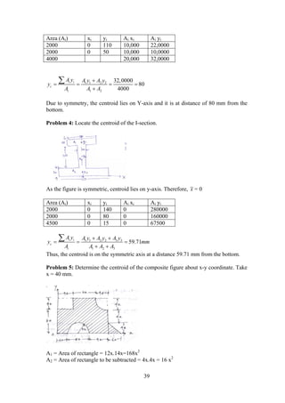 39
Area (Ai) xi yi Ai xi Ai yi
2000 0 110 10,000 22,0000
2000 0 50 10,000 10,0000
4000 20,000 32,0000
1 1 2 2
1 2
32,0000
80
4000
i i
c
i
A y A y A y
y
A A A

   


Due to symmetry, the centroid lies on Y-axis and it is at distance of 80 mm from the
bottom.
Problem 4: Locate the centroid of the I-section.
As the figure is symmetric, centroid lies on y-axis. Therefore, x = 0
Area (Ai) xi yi Ai xi Ai yi
2000 0 140 0 280000
2000 0 80 0 160000
4500 0 15 0 67500
1 1 2 2 3 3
1 2 3
59.71i i
c
i
A y A y A y A y
y mm
A A A A
 
  
 

Thus, the centroid is on the symmetric axis at a distance 59.71 mm from the bottom.
Problem 5: Determine the centroid of the composite figure about x-y coordinate. Take
x = 40 mm.
A1 = Area of rectangle = 12x.14x=168x2
A2 = Area of rectangle to be subtracted = 4x.4x = 16 x2
 