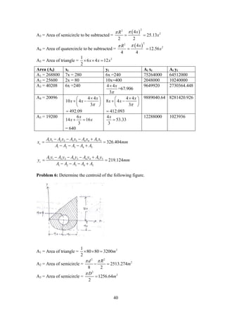 40
A3 = Area of semicircle to be subtracted =
 
22
24
25.13
2 2
xR
x

 
A4 = Area of quatercircle to be subtracted =
 
22
24
12.56
4 4
xR
x

 
A5 = Area of triangle = 21
6 4 12
2
x x x  
Area (Ai) xi yi Ai xi Ai yi
A1 = 268800 7x = 280 6x =240 75264000 64512000
A2 = 25600 2x = 80 10x=400 2048000 10240000
A3 = 40208 6x =240 4 4
3
x


=67.906
9649920 2730364.448
A4 = 20096 4 4
10 4
3
492.09
x
x x

 
  
 

4 4
8 4
3
412.093
x
x x

 
  
 

9889040.64 8281420.926
A5 = 19200 6
14 16
3
x
x x 
= 640
4
53.33
3
x

12288000 1023936
1 1 2 2 3 3 4 4 5 5
1 2 3 4 5
326.404c
A x A x A x A x A x
x mm
A A A A A
   
 
   
1 1 2 2 3 3 4 4 5 5
1 2 3 4 5
219.124c
A y A y A y A y A y
y mm
A A A A A
   
 
   
Problem 6: Determine the centroid of the following figure.
A1 = Area of triangle = 21
80 80 3200
2
m  
A2 = Area of semicircle =
2 2
2
2513.274
8 2
d R
m
 
 
A3 = Area of semicircle =
2
2
1256.64
2
D
m


 
