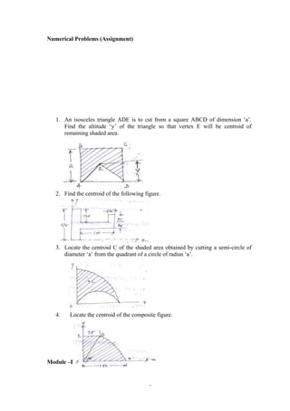 42
Numerical Problems (Assignment)
1. An isosceles triangle ADE is to cut from a square ABCD of dimension ‘a’.
Find the altitude ‘y’ of the triangle so that vertex E will be centroid of
remaining shaded area.
2. Find the centroid of the following figure.
3. Locate the centroid C of the shaded area obtained by cutting a semi-circle of
diameter ‘a’ from the quadrant of a circle of radius ‘a’.
4. Locate the centroid of the composite figure.
Module –II
 