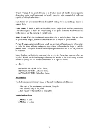 43
Truss/ Frame: A pin jointed frame is a structure made of slender (cross-sectional
dimensions quite small compared to length) members pin connected at ends and
capable of taking load at joints.
Such frames are used as roof trusses to support sloping roofs and as bridge trusses to
support deck.
Plane frame: A frame in which all members lie in a single plane is called plane frame.
They are designed to resist the forces acting in the plane of frame. Roof trusses and
bridge trusses are the example of plane frames.
Space frame: If all the members of frame do not lie in a single plane, they are called
as space frame. Tripod, transmission towers are the examples of space frames.
Perfect frame: A pin jointed frame which has got just sufficient number of members
to resist the loads without undergoing appreciable deformation in shape is called a
perfect frame. Triangular frame is the simplest perfect frame and it has 03 joints and
03 members.
It may be observed that to increase one joint in a perfect frame, two more members are
required. Hence, the following expression may be written as the relationship between
number of joint j, and the number of members m in a perfect frame.
m = 2j – 3
(a) When LHS = RHS, Perfect frame.
(b) When LHS<RHS, Deficient frame.
(c) When LHS>RHS, Redundant frame.
Assumptions
The following assumptions are made in the analysis of pin jointed trusses:
1.The ends of the members are pin jointed (hinged).
2.The loads act only at the joints.
3.Self weight of the members is negligible.
Methods of analysis
1.Method of joint
2.Method of section
 