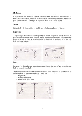 1
Mechanics
It is defined as that branch of science, which describes and predicts the conditions of
rest or motion of bodies under the action of forces. Engineering mechanics applies the
principle of mechanics to design, taking into account the effects of forces.
Statics
Statics deal with the condition of equilibrium of bodies acted upon by forces.
Rigid body
A rigid body is defined as a definite quantity of matter, the parts of which are fixed in
position relative to each other. Physical bodies are never absolutely but deform slightly
under the action of loads. If the deformation is negligible as compared to its size, the
body is termed as rigid.
Force
Force may be defined as any action that tends to change the state of rest or motion of a
body to which it is applied.
The three quantities required to completely define force are called its specification or
characteristics. So the characteristics of a force are:
1. Magnitude
2. Point of application
3. Direction of application
 