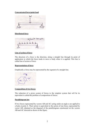 2
Concentrated force/point load
Distributed force
Line of action of force
The direction of a force is the direction, along a straight line through its point of
application in which the force tends to move a body when it is applied. This line is
called line of action of force.
Representation of force
Graphically a force may be represented by the segment of a straight line.
Composition of two forces
The reduction of a given system of forces to the simplest system that will be its
equivalent is called the problem of composition of forces.
Parallelogram law
If two forces represented by vectors AB and AC acting under an angle α are applied to
a body at point A. Their action is equivalent to the action of one force, represented by
vector AD, obtained as the diagonal of the parallelogram constructed on the vectors
AB and AC directed as shown in the figure.
 