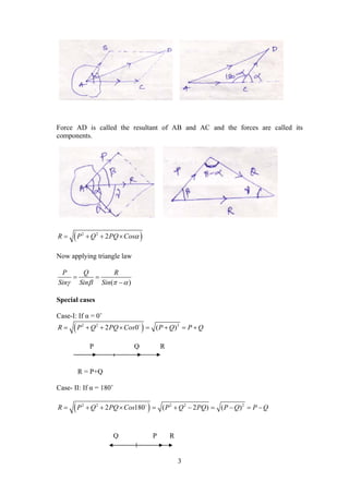 3
Force AD is called the resultant of AB and AC and the forces are called its
components.
 2 2
2R P Q PQ Cos   
Now applying triangle law
( )
P Q R
Sin Sin Sin   
 

Special cases
Case-I: If α = 0˚
 2 2 2
2 0 ( )R P Q PQ Cos P Q P Q       
R = P+Q
Case- II: If α = 180˚
 2 2 2 2 2
2 180 ( 2 ) ( )R P Q PQ Cos P Q PQ P Q P Q          
P Q R
Q P R
 