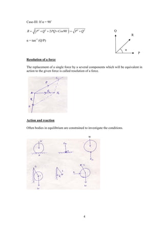 4
Case-III: If α = 90˚
 2 2 2 2
2 90R P Q PQ Cos P Q     
α = tan-1
(Q/P)
Resolution of a force
The replacement of a single force by a several components which will be equivalent in
action to the given force is called resolution of a force.
Action and reaction
Often bodies in equilibrium are constrained to investigate the conditions.
Q
R
P
α
w
 