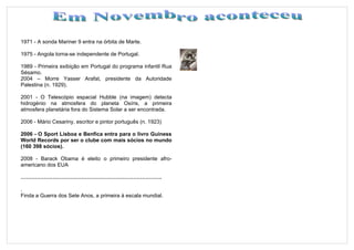 1971 - A sonda Mariner 9 entra na órbita de Marte.

1975 - Angola torna-se independente de Portugal.

1989 - Primeira exibição em Portugal do programa infantil Rua
Sésamo.
2004 – Morre Yasser Arafat, presidente da Autoridade
Palestina (n. 1929).

2001 - O Telescópio espacial Hubble (na imagem) detecta
hidrogénio na atmosfera do planeta Osíris, a primeira
atmosfera planetária fora do Sistema Solar a ser encontrada.

2006 - Mário Cesariny, escritor e pintor português (n. 1923)

2006 - O Sport Lisboa e Benfica entra para o livro Guiness
World Records por ser o clube com mais sócios no mundo
(160 398 sócios).

2008 - Barack Obama é eleito o primeiro presidente afro-
americano dos EUA

…………………………………………………………………….

.
Finda a Guerra dos Sete Anos, a primeira à escala mundial.
 