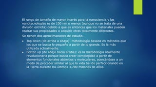 El rango de tamaño de mayor interés para la nanociencia y las
nanotecnologías es de 100 nm o menos (aunque no se trata de una
división estricta) debido a que es entonces que los materiales pueden
realzar sus propiedades o adquirir otras totalmente diferentes.
Se tienen dos aproximaciones de estudio.
 Top down (de arriba a abajo): metodología basada en métodos que
los que se busca lo pequeño a partir de lo grande. Es la más
utilizada actualmente.
 Botton up (de abajo hacia arriba): es la metodología realmente
revolucionaria porque busca crear complejidad a partir de
elementos funcionales atómicos y moleculares, acercándose a un
modo de proceder similar al que la vida ha ido perfeccionando en
la Tierra durante los últimos 3.700 millones de años.
 