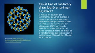 ¿Cuál fue el motivo y
si se logró el primer
objetivo?
El motivo fue causado por la
convergencia de varios avances e
invenciones experimentales tales
como el microscopio de efecto túnel
en 1981 y el descubrimiento del
fullereno en 1985, así como la
formulación y popularización del
marco conceptual sobre las metas de
la nanotecnología que iniciaron con la
publicación en 1986 del libro Motores
de la Creación.
Foto fuente: https://www.tiki-
toki.com/timeline/entry/626439/Descubri
miento-de-los-fullerenos/
 