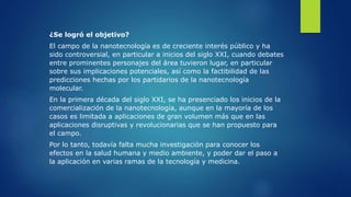 ¿Se logró el objetivo?
El campo de la nanotecnología es de creciente interés público y ha
sido controversial, en particular a inicios del siglo XXI, cuando debates
entre prominentes personajes del área tuvieron lugar, en particular
sobre sus implicaciones potenciales, así como la factibilidad de las
predicciones hechas por los partidarios de la nanotecnología
molecular.
En la primera década del siglo XXI, se ha presenciado los inicios de la
comercialización de la nanotecnología, aunque en la mayoría de los
casos es limitada a aplicaciones de gran volumen más que en las
aplicaciones disruptivas y revolucionarias que se han propuesto para
el campo.
Por lo tanto, todavía falta mucha investigación para conocer los
efectos en la salud humana y medio ambiente, y poder dar el paso a
la aplicación en varias ramas de la tecnología y medicina.
 