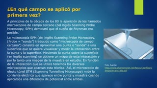 ¿En qué campo se aplicó por
primera vez?
A principios de la década de los 80 la aparición de los llamados
microscopios de campo cercano (del inglés Scanning Probe
Microscopy, SPM) demostró que el sueño de Feynman era
posible.
La microscopía SPM (del inglés Scanning Probe Microscopy,
[Probe = “sonda”] traducido como “microscopía de campo
cercano”) consiste en aproximar una punta o “sonda” a una
superficie que se quiera visualizar y medir la interacción entre
la punta y la superficie. Moviendo la punta sobre la superficie
(en inglés scanning) se obtiene un mapa de esta interacción y
por lo tanto una imagen de la muestra en estudio. En función
de la interacción que se utilice tenemos los diversos
microscopios que abarcan esta técnica. Así, el microscopio de
efecto túnel STM (Scanning Tunnelling Microscope) mide la
corriente eléctrica que aparece entre punta y muestra cuando
aplicamos una diferencia de potencial entre ambas.
Foto fuente:
http://www.phantomsnet.net/Resources/files/C
ampocercano_alta.pdf
 