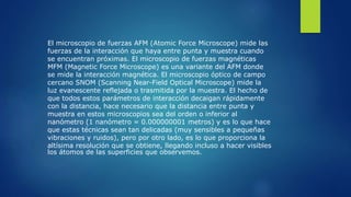 El microscopio de fuerzas AFM (Atomic Force Microscope) mide las
fuerzas de la interacción que haya entre punta y muestra cuando
se encuentran próximas. El microscopio de fuerzas magnéticas
MFM (Magnetic Force Microscope) es una variante del AFM donde
se mide la interacción magnética. El microscopio óptico de campo
cercano SNOM (Scanning Near-Field Optical Microscope) mide la
luz evanescente reflejada o trasmitida por la muestra. El hecho de
que todos estos parámetros de interacción decaigan rápidamente
con la distancia, hace necesario que la distancia entre punta y
muestra en estos microscopios sea del orden o inferior al
nanómetro (1 nanómetro = 0.000000001 metros) y es lo que hace
que estas técnicas sean tan delicadas (muy sensibles a pequeñas
vibraciones y ruidos), pero por otro lado, es lo que proporciona la
altísima resolución que se obtiene, llegando incluso a hacer visibles
los átomos de las superficies que observemos.
 