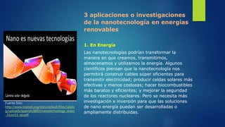 3 aplicaciones o investigaciones
de la nanotecnología en energías
renovables
1. En Energía
Las nanotecnologías podrían transformar la
manera en que creamos, transmitimos,
almacenamos y utilizamos la energía. Algunos
científicos piensan que la nanotecnología nos
permitirá construir cables súper eficientes para
transmitir electricidad; producir celdas solares más
efectivas y menos costosas; hacer biocombustibles
más baratos y eficientes; y mejorar la seguridad
de los reactores nucleares. Pero se necesita más
investigación e inversión para que las soluciones
de nano energía puedan ser desarrolladas o
ampliamente distribuidas.
Fuente foto:
http://www.nisenet.org/sites/default/files/catalo
g/uploads/spanish/8893/nanotechnology_slides
_31oct11_sp.pdf
 