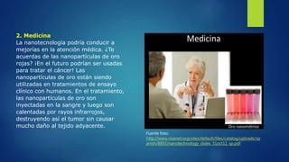 2. Medicina
La nanotecnología podría conducir a
mejorías en la atención médica. ¿Te
acuerdas de las nanopartículas de oro
rojas? ¡En el futuro podrían ser usadas
para tratar el cáncer! Las
nanopartículas de oro están siendo
utilizadas en tratamientos de ensayo
clínico con humanos. En el tratamiento,
las nanopartículas de oro son
inyectadas en la sangre y luego son
calentadas por rayos infrarrojos,
destruyendo así el tumor sin causar
mucho daño al tejido adyacente.
Fuente foto:
http://www.nisenet.org/sites/default/files/catalog/uploads/sp
anish/8893/nanotechnology_slides_31oct11_sp.pdf
 