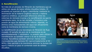 3. Nanofiltración
Se trata de un proceso de filtración de membrana que se
utiliza con aguas de bajos sólidos disueltos totales. El
propósito es suavizar el agua y desinfectar mediante la
eliminación de la materia orgánica natural y materia
orgánica sintética. La principal diferencia entre los
sistemas de ósmosis inversa y la nanofiltración es que la
membrana nano, no es tan cerrada y funciona a una
presión de agua de alimentación inferior. Además, no
elimina iones monovalentes del agua tan eficazmente
como la membrana de ósmosis inversa.
La nanofiltración es una tecnología de filtración de flujo
cruzado. El tamaño de poro de la membrana es de
aproximadamente 1 nanómetro. La presión para utilizar la
nanofiltración es también menor a la de la ósmosis
inversa. Nanofiltros también eliminan menos iones
monovalentes que ósmosis RO (aproximadamente el 50 –
90%). Esto permite a la membrana eliminar la dureza del
agua y reduce un poco el contenido total de sólidos
disueltos.
Fuente foto:
http://www.nisenet.org/sites/default/files/catalog/u
ploads/spanish/8893/nanotechnology_slides_31oct1
1_sp.pdf
 