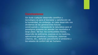 Conclusiones
Sin duda cualquier desarrollo científico y
tecnológico es para el bienestar y satisfacción de
la humanidad, sin embargo, en cada desarrollo nos
olvidamos de las generaciones futuras
construyendo y manipulando la naturaleza para el
paradigma presente sin atender los resultados a
largo plazo. Tal fue: los combustibles fósiles,
desarrollo de polímeros, avances en la medicina,
aplicaciones genéticas y biológicas, sistemas
urbanos, etc., dañando gravemente el ambiente y
los estados de confort del ser humano.
 