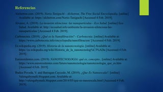 Referencias
Alchetron.com. (2019). Norio Taniguchi - Alchetron, The Free Social Encyclopedia. [online]
Available at: https://alchetron.com/Norio-Taniguchi [Accessed 4 Feb. 2019].
Álvarez, A. (2019). La invasión silenciosa: las nanopartículas - Eco Salud. [online] Eco
Salud. Available at: http://ecosalud.info/ambiente/la-invasion-silenciosa-las-
nanoparticulas/ [Accessed 4 Feb. 2019].
Carbotecnia. (2019). ¿Qué es la Nanofiltración? - Carbotecnia. [online] Available at:
https://www.carbotecnia.info/encyclopedia/nanofiltracion/ [Accessed 4 Feb. 2019].
Es.wikipedia.org. (2019). Historia de la nanotecnología. [online] Available at:
https://es.wikipedia.org/wiki/Historia_de_la_nanotecnolog%C3%ADa [Accessed 4 Feb.
2019].
Euroresidentes.com. (2019). NANOTECNOLOGIA: qué es, concepto.. [online] Available at:
https://www.euroresidentes.com/futuro/nanotecnologia/nanotecnologia_que_es.htm
[Accessed 4 Feb. 2019].
Ibañez Poveda, V. and Barragan Caycedo, M. (2019). ¿Que Es Nanoescala?. [online]
Valengabymafe.blogspot.com. Available at:
http://valengabymafe.blogspot.com/2014/05/que-es-nanoescala.html [Accessed 4 Feb.
2019].
 