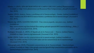 Méndez, J. (2019). SPM MICROSCOPÍAS DE CAMPO CERCANO. [online] Phantomsnet.net.
Available at: http://www.phantomsnet.net/Resources/files/Campocercano_alta.pdf [Accessed 4
Feb. 2019].
Naukas. (2019). Avances, límites y problemas de la Nanotecnología - Naukas. [online] Available at:
https://naukas.com/2018/08/03/avances-limites-y-problemas-de-la-nanotecnologia/ [Accessed 4
Feb. 2019].
Nisenet.org. (2019). NANOTECNOLOGÍA: !Una ciencia pequeña, una gran cosa¡. [online]
Available at:
http://www.nisenet.org/sites/default/files/catalog/uploads/spanish/8893/nanotechnology_slides_3
1oct11_sp.pdf [Accessed 4 Feb. 2019].
Rodriguez Alvarado, A. (2019). El Significado de la Nanoescala — Nanova. [online] Nanova.
Available at: https://nanova.org/nanoescala/ [Accessed 4 Feb. 2019].
Scribd. (2019). Cuáles son las características de la nanotecnología. [online] Available at:
https://es.scribd.com/doc/112512128/Cuales-son-las-caracteristicas-de-la-nanotecnologia
[Accessed 4 Feb. 2019].
Sites.google.com. (2019). Principales características de la Nanotecnología - Nanotecnología.
[online] Available at: https://sites.google.com/site/fgtce0410tgi/caracteristicas-principales-de-la-
nanotecnologia [Accessed 4 Feb. 2019].
 