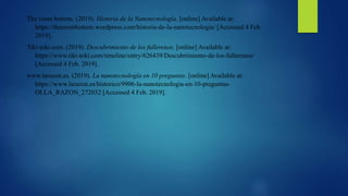 The room bottom. (2019). Historia de la Nanotecnología. [online] Available at:
https://theroombottom.wordpress.com/historia-de-la-nanotecnologia/ [Accessed 4 Feb.
2019].
Tiki-toki.com. (2019). Descubrimiento de los fullerenos. [online] Available at:
https://www.tiki-toki.com/timeline/entry/626439/Descubrimiento-de-los-fullerenos/
[Accessed 4 Feb. 2019].
www.larazon.es. (2019). La nanotecnología en 10 preguntas. [online] Available at:
https://www.larazon.es/historico/9906-la-nanotecnologia-en-10-preguntas-
OLLA_RAZON_272032 [Accessed 4 Feb. 2019].
 