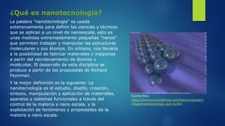 ¿Qué es nanotecnología?
La palabra "nanotecnología" es usada
extensivamente para definir las ciencias y técnicas
que se aplican a un nivel de nanoescala, esto es
unas medidas extremadamente pequeñas "nanos"
que permiten trabajar y manipular las estructuras
moleculares y sus átomos. En síntesis, nos llevaría
a la posibilidad de fabricar materiales y máquinas
a partir del reordenamiento de átomos y
moléculas. El desarrollo de esta disciplina se
produce a partir de las propuestas de Richard
Feynman.
Y la mejor definición es la siguiente: La
nanotecnología es el estudio, diseño, creación,
síntesis, manipulación y aplicación de materiales,
aparatos y sistemas funcionales a través del
control de la materia a nano escala, y la
explotación de fenómenos y propiedades de la
materia a nano escala.
Fuente foto;
https://www.euroresidentes.com/futuro/nanotecn
ologia/nanotecnologia_que_es.htm
 