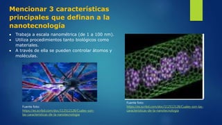 Mencionar 3 características
principales que definan a la
nanotecnología
 Trabaja a escala nanométrica (de 1 a 100 nm).
 Utiliza procedimientos tanto biológicos como
materiales.
 A través de ella se pueden controlar átomos y
moléculas.
Fuente foto:
https://es.scribd.com/doc/112512128/Cuales-son-
las-caracteristicas-de-la-nanotecnologia
Fuente foto:
https://es.scribd.com/doc/112512128/Cuales-son-las-
caracteristicas-de-la-nanotecnologia
 