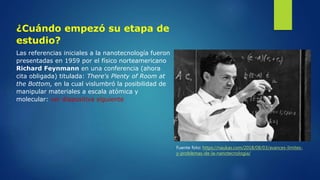 ¿Cuándo empezó su etapa de
estudio?
Las referencias iniciales a la nanotecnología fueron
presentadas en 1959 por el físico norteamericano
Richard Feynmann en una conferencia (ahora
cita obligada) titulada: There's Plenty of Room at
the Bottom, en la cual vislumbró la posibilidad de
manipular materiales a escala atómica y
molecular: ver diapositiva siguiente
Fuente foto: https://naukas.com/2018/08/03/avances-limites-
y-problemas-de-la-nanotecnologia/
 