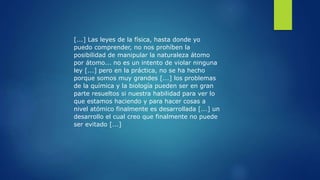[...] Las leyes de la física, hasta donde yo
puedo comprender, no nos prohíben la
posibilidad de manipular la naturaleza átomo
por átomo... no es un intento de violar ninguna
ley [...] pero en la práctica, no se ha hecho
porque somos muy grandes [...] los problemas
de la química y la biología pueden ser en gran
parte resueltos si nuestra habilidad para ver lo
que estamos haciendo y para hacer cosas a
nivel atómico finalmente es desarrollada [...] un
desarrollo el cual creo que finalmente no puede
ser evitado [...]
 