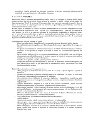 herramientas visuales, aportando una estrategia pedagógica y la teoría relacionada, mientras que la
inclusión de la navegación, permite individualizar el proceso.
4. MATERIAL DIDÁCTICO
La actividad didáctica propuesta es de tipo hipertextual y, como se ha expresado en el marco teórico, puede
concebirse como una serie de textos simples a través de los cuales es posible explorar la información sin
hacer un recorrido “lineal” de la misma. El hipertexto ofrece una interesante manera de ordenar los datos, a
través de un sistema de selección personal que multiplica las posibilidades de la lectura y convierte al
alumno en un importante factor activo.
El tema elegido es el Método de Newton – Rasphson para hallar raíces de ecuaciones. Se pretende que, una
vez que en clase se haya tratado el tema “Derivada”, y/o “Polinomios de Taylor”, como una aplicación de la
recta tangente a la curva en un punto y/o aplicación de los polinomios mencionados, el alumno sea capaz,
por sí mismo, de comprender cómo se aplica el mencionado método, su base teórica, analizar errores y
emplearlo en diversos ejercicios. De esta manera puede introducirse ya en los primeros años de la carrera de
Ingeniería, una herramienta de cálculo numérico.
Se ha diseñado la actividad teniendo en cuenta:
- El software y los equipos disponibles en la Universidad en la que se desarrolla la labor docente.
- La combinación de textos, gráficos, uso del software Mathematica y la posibilidad de navegar por
internet.
- La opción de fundamentar la fórmula a la que conduce el método mencionado desde dos opciones
diferentes, las que pueden ser elegidas de acuerdo al interés o a los conocimientos previos del
alumno.
- La no inclusión del desarrollo de la convergencia cuadrática del método debido a que está dirigido a
alumnos de primer año de Ingeniería. Si se desea presentar el hipertexto en un curso de Análisis
numérico, se recomienda incluir esta deducción.
- Variedad en los ejemplos resueltos y en los ejercicios propuestos.
- Los posibles itinerarios que puede recorrer el estudiante. Si bien existe libertad de navegación, se
elige los enlaces de manera tal que el recorrido no sea totalmente abierto, contando con cierta guía
implícita que facilite la tarea.
La actividad está compuesta por los siguientes nodos:
- Menú principal: se brinda todos los nodos a partir de los cuales se puede empezar a recorrer el
hipertexto.
- Introducción: se presenta el problema a resolver (solución de ecuaciones) y se explica en forma muy
breve en qué consisten los diferentes métodos de resolución.
- Conocimientos previos: definición de ecuaciones algebraicas y trascendentes, ecuación de recta
tangente a una curva en un punto, polinomio de Taylor y término complementario de una función en
un punto dado.
- Ejemplo introductorio: búsqueda de la raíz de una ecuación determinada, usando software
Mathematica y explicando en qué consiste el método de una manera intuitiva.
- Obtención del algoritmo. Deducción a través de la recta tangente: desarrollo del método a través del
gráfico de la función y la recta tangente a la curva en un punto cercano a la raíz. Deducción de la
fórmula y sistematización del algoritmo.
- Obtención del algoritmo. Deducción a través de polinomios de Taylor. Derivación del método
mediante polinomios de Taylor y término complementario.
- Ejercicios resueltos: ejercicios resueltos usando software Mathematica.
- Análisis del error.
- Ventajas y desventajas: cuándo es conveniente aplicarlo y en qué casos falla.
- Ejercicios para resolver: para que el alumno pueda practicar lo estudiado. Estos ejercicios pueden
servir luego para el docente como feedback o evaluación de la tarea efectuada.
- Otros métodos para hallar raíces de ecuaciones: se brinda direcciones de internet donde el alumno
puede explorar otros métodos de búsqueda de raíces como el método de la secante, método de
bisección, entre otros.

 