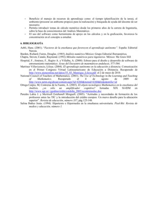 -

-

Beneficie el manejo de recursos de aprendizaje como: el tiempo (planificación de la tarea), el
ambiente (procurar un ambiente propicio para la realización) y búsqueda de ayuda del docente de ser
necesario.
Permita introducir temas de cálculo numérico desde los primeros años de la carrera de Ingeniería,
sobre la base de conocimientos del Análisis Matemático.
El uso del software como herramienta de apoyo en los cálculos y en la graficación, favorezca la
concentración en el concepto a estudiar.

6. BIBLIOGRAFÍA
Aebli, Hans. (2001). “Factores de la enseñanza que favorecen el aprendizaje autónomo”. España: Editorial
Narcea.
Burden, Richard; Faires, Douglas. (1985) Análisis numérico.México: Grupo Editorial Iberoamérica.
Chapra, Steven; Canale, Raymond. (1992) Métodos numéricos para ingenieros. México: Mc Graw Hill
Hospital, F., Jiménez, F., Regiro A. y Villalba, A. (2000). Esbozo para el diseño y desarrollo de software de
entrenamiento matemático. Actas del Encuentro de matemáticos andaluces, 577-584.
Martínez Villavicencio, Lileya. (2004). El aprendizaje autónomo en la educación a distancia. Comunicación
en el Primer Congreso Virtual Latinoamericano de Educación a Distancia. Recuperado de
http://www.ateneonline.net/datos/55_03_Manrique_Lileya.pdf el 2 de mayo de 2010.
National Council of Teachers of Mathematics. (2003). The Use of Technology in the Learning and Teaching
of
Mathematics.
Recuperado
el
4
de
agosto
de
2009
de
http://www.nctm.org/about/content.aspx?id=6360&itemid=6360&linkidentifie=id
Ortega Carpio, M; Contreras de la Fuente, A. (2003). El objeto tecnológico Mathematica en la enseñanza del
Análisis,
¿es
sólo
un
amplificador
cognitivo?
Jornadas
XIX
SI-IDM
en
http://www.ugr.es/~jgodino/siidm/cordoba_2003/acontrerasdoc.doc
Paredes Labra J. y Meritxell Estebanell Minguell. (2005). “Actitudes y necesidades de formación de los
profesores antes las TIC y la introducción del crédito europeo. Un nuevo desafío para la educación
superior”. Revista de educación, número 337, pág.125-148.
Salina Ibáñez Jesús. (1994). Hipertexto e Hipermedia en la enseñanza universitaria. Pixel-Bit: Revista de
medios y educación, número 1.

 