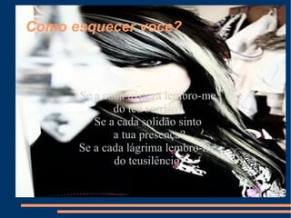 Como esquecer voce? Se a cada tristeza lembro-me do teu sorriso? Se a cada solidão sinto a tua presença? Se a cada lágrima lembro-me do teusilêncio? 