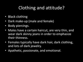 Clothing and attitude?
• Black clothing
• Dark make-up (male and female)
• Body piercings.
• Males have a certain haircut, are very thin, and
  wear dark skinny jeans in order to emphasize
  their thinness.
• Females typically have dark hair, dark clothing,
  and lots of dark jewelry.
• Apathetic, passionate, and emotional.
 