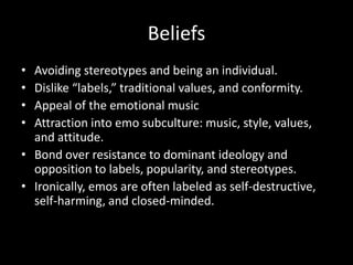 Beliefs
• Avoiding stereotypes and being an individual.
• Dislike “labels,” traditional values, and conformity.
• Appeal of the emotional music
• Attraction into emo subculture: music, style, values,
  and attitude.
• Bond over resistance to dominant ideology and
  opposition to labels, popularity, and stereotypes.
• Ironically, emos are often labeled as self-destructive,
  self-harming, and closed-minded.
 