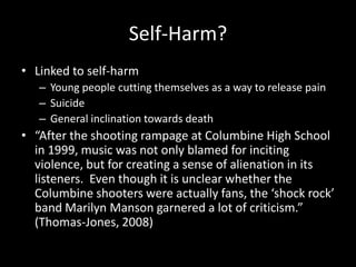 Self-Harm?
• Linked to self-harm
   – Young people cutting themselves as a way to release pain
   – Suicide
   – General inclination towards death
• “After the shooting rampage at Columbine High School
  in 1999, music was not only blamed for inciting
  violence, but for creating a sense of alienation in its
  listeners. Even though it is unclear whether the
  Columbine shooters were actually fans, the ‘shock rock’
  band Marilyn Manson garnered a lot of criticism.”
  (Thomas-Jones, 2008)
 