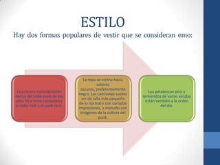 ESTILO
Hay dos formas populares de vestir que se consideran emo:
La primera esencialmente
deriva del indie punk de los
años 90 y tiene conexiones
al indie rock y al punk rock.
La ropa se inclina hacia
colores
oscuros, preferentemente
negro. Las camisetas suelen
ser de talla más pequeña
de lo normal y con variadas
impresiones, a menudo con
imágenes de la cultura del
punk.
Los petatescon pins y
remiendos de varias vendas
están también a la orden
del día.
 