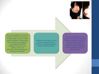 El otro estilo popular de vestir se
centra en colores más oscuros, y
es influenciado más por el estilo
gótico, quedando caracterizado
por la camiseta y/o jogging a
rayas mayoritariamente
rojas/azul fucsia, oscuras y
negras, a veces con
calaveras, cinturones llamativos;
pantalones entubados
También a veces visten con una
camisa o camiseta con una
corbata, contrarrestándose sus
colores lo máximo posible.
no están relacionados en lo
absoluto con la cultura obscura,
solamente algunos les gusta la
música y algunos aspectos
estéticos. Tienen influencia
indirecta del punk, el término
"emo" está relacionado con
emotional punk.
 