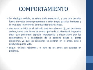 COMPORTAMIENTO
• Su ideología señala, es sobre todo emocional, y con una peculiar
forma de vestir donde predomina el color negro para los hombres y
el rosa para las mujeres, con dualidad entre ambos.
• otra característica es el peinado que les cubre un ojo, en ocasiones
ambos, como una forma de ocultar parte de su identidad. Se podría
decir que presentan especial importancia y decantación por los
sentimientos y la realización de la persona desde el punto
emocional, ya que las canciones se centran en el amor, odio o
desilusión por la vida.
• Según "análisis recientes", el 40% de los emos son suicidas en
potencia.
 
