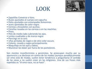 LOOK
• Zapatillas Converse o Vans.
• Buzos ajustados al cuerpo con capucha.
• Polos ajustados con estampados femeninos.
• Jeans apretados de color negro.
• Correas y brazaletes con puntas.
• Estrellas rosadas en las correas o en las mochilas.
• Pines.
• Pelo de medio lado cubriendo los ojos.
• Lentes cuadrados y de marco negro.
• Piercings en la cara.
• Uñas pintadas de negro o de otro color oscuro.
• Colores: rosado y negro principalmente.
• Maquillaje en los ojos y labios.
• Muestran los bóxer por fuera de los pantalones.
Son mentes inconformistas y pesimistas. Se preocupan mucho por su
apariencia y se declaran en contra de las modas (aunque paradójicamente
ser emo está de moda), suelen tener tendencia a preguntarse el sentido
de las cosas y no suelen creer en las religiones. Una de sus frases más
repetidas es "el emo nace, no se hace".
 
