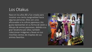 Los Otakus
Nace en los años 80 y fue creada para
mostrar una cierta marginalidad hacia
algunas personas. Ellos son unos
aficionados a la cultura japonesa y les
gusta representar en su forma de vestir a
dibujos de anime japoneses, debido a su
gran fanatismo por ellos; también
coleccionan imágenes y llevan en sus
mochilas cientos de chapitas de sus
animes favoritos.