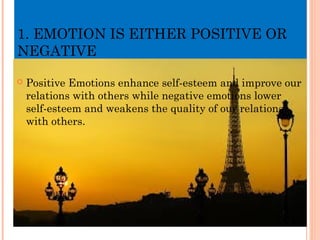 1. EMOTION IS EITHER POSITIVE OR
NEGATIVE
 Positive Emotions enhance self-esteem and improve our
relations with others while negative emotions lower
self-esteem and weakens the quality of our relations
with others.
 