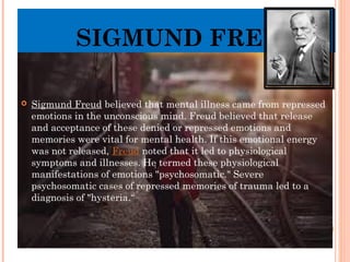 SIGMUND FREUD
 Sigmund Freud believed that mental illness came from repressed
emotions in the unconscious mind. Freud believed that release
and acceptance of these denied or repressed emotions and
memories were vital for mental health. If this emotional energy
was not released, Freud noted that it led to physiological
symptoms and illnesses. He termed these physiological
manifestations of emotions "psychosomatic." Severe
psychosomatic cases of repressed memories of trauma led to a
diagnosis of "hysteria.“
 